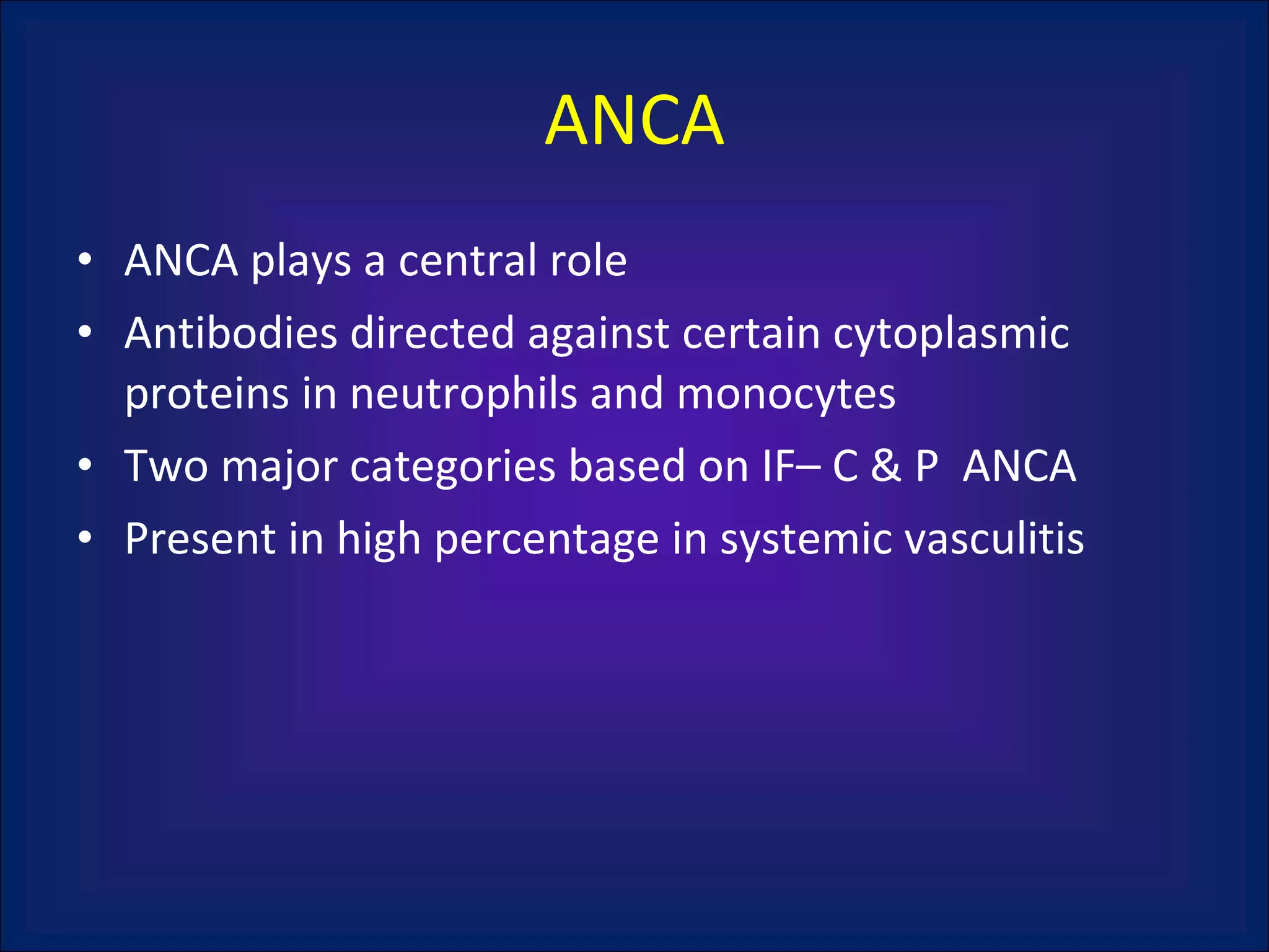 ANCA ANCA plays a central role Antibodies directed against certain cytoplasmic proteins in neutrophils and monocytes Two major categories based on IF– C & P  ANCA Present in high percentage in systemic vasculitis 