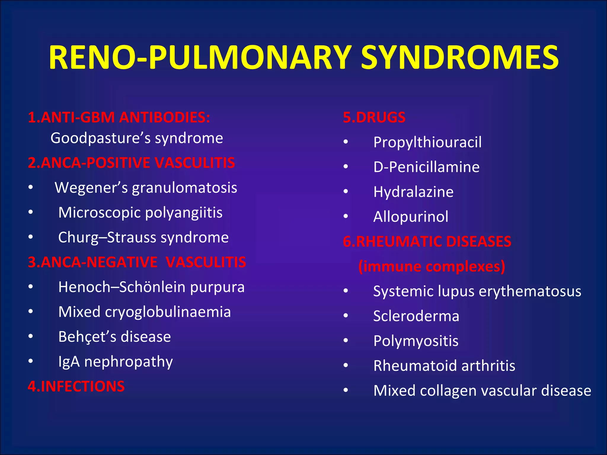 RENO-PULMONARY SYNDROMES 1.ANTI-GBM ANTIBODIES:  Goodpasture’s syndrome 2.ANCA-POSITIVE VASCULITIS Wegener’s granulomatosis Microscopic polyangiitis Churg–Strauss syndrome 3.ANCA-NEGATIVE  VASCULITIS Henoch–Schönlein purpura Mixed cryoglobulinaemia Behçet’s disease IgA nephropathy 4.INFECTIONS 5.DRUGS Propylthiouracil D-Penicillamine Hydralazine Allopurinol 6.RHEUMATIC DISEASES  (immune complexes) Systemic lupus erythematosus Scleroderma Polymyositis Rheumatoid arthritis Mixed collagen vascular disease 