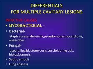INFECTIVE CAUSES mycobacterial  – Bacterial-  staph aureus,klebsiella,psuedomonas,nocardiosis, anaerobes Fungal- aspergillus,blastomycosis,coccioidomycosis, histoplasmosis Septic emboli Lung abscess DIFFERENTIALS FOR MULTIPLE CAVITARY LESIONS 