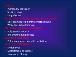 TRAUMA  Pulmonary contusion Septic emboli Lung abscess GRANULOMATOUS, INFLAMMATORY DISORDERS Necrotizing sarcoid granulomatosis/lung Wegeners granulomatosis COLLAGEN VASCULAR DISORDERS Polyarteritis nodosa Rheumatoid lung disease VASCULAR DISORDERS Pulmonary infarction with cavitation NEOPLASTIC DISORDERS Lymphomas Metastatic lung disease carcinoma of lung 
