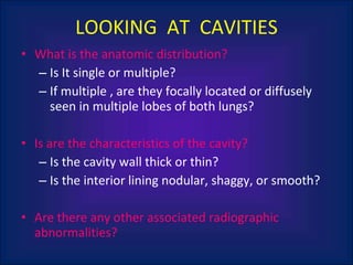 LOOKING  AT  CAVITIES What is the anatomic distribution?  Is It single or multiple?  If multiple , are they focally located or diffusely seen in multiple lobes of both lungs? Is are the characteristics of the cavity? Is the cavity wall thick or thin? Is the interior lining nodular, shaggy, or smooth? Are there any other associated radiographic abnormalities? 