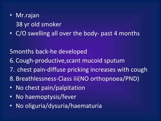 Mr.rajan 38 yr old smoker C/O swelling all over the body - past 4 months 5months back-he developed Cough-productive,scant mucoid sputum  chest pain-diffuse pricking increases with cough Breathlessness-Class iii(NO orthopnoea/PND) No chest pain/palpitation No haemoptysis/fever No oliguria/dysuria/haematuria 