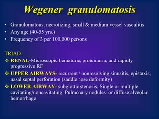 Wegener  granulomatosis Granulomatous, necrotizing, small & medium vessel vasculitis Any age (40-55 yrs.) Frequency of 3 per 100,000 persons TRIAD RENAL -Microscopic hematuria, proteinuria, and rapidly progressive RF UPPER AIRWAYS-  recurrent / nonresolving sinusitis, epistaxis, nasal septal perforation (saddle nose deformity)  LOWER AIRWAY-  subglottic stenosis. Single or multiple cavitating/noncavitating  Pulmonary nodules  or diffuse alveolar hemorrhage 