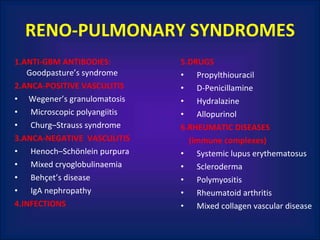 RENO-PULMONARY SYNDROMES 1.ANTI-GBM ANTIBODIES:  Goodpasture’s syndrome 2.ANCA-POSITIVE VASCULITIS Wegener’s granulomatosis Microscopic polyangiitis Churg–Strauss syndrome 3.ANCA-NEGATIVE  VASCULITIS Henoch–Schönlein purpura Mixed cryoglobulinaemia Behçet’s disease IgA nephropathy 4.INFECTIONS 5.DRUGS Propylthiouracil D-Penicillamine Hydralazine Allopurinol 6.RHEUMATIC DISEASES  (immune complexes) Systemic lupus erythematosus Scleroderma Polymyositis Rheumatoid arthritis Mixed collagen vascular disease 