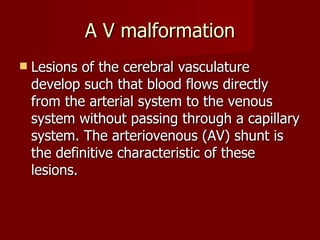 A V malformation Lesions of the cerebral vasculature develop such that blood flows directly from the arterial system to the venous system without passing through a capillary system. The arteriovenous (AV) shunt is the definitive characteristic of these lesions.  