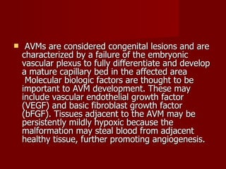   AVMs are considered congenital lesions and are characterized by a failure of the embryonic vascular plexus to fully differentiate and develop a mature capillary bed in the affected area  Molecular biologic factors are thought to be important to AVM development. These may include vascular endothelial growth factor (VEGF) and basic fibroblast growth factor (bFGF). Tissues adjacent to the AVM may be persistently mildly hypoxic because the malformation may steal blood from adjacent healthy tissue, further promoting angiogenesis.  