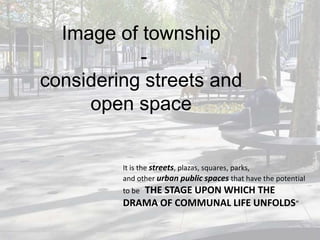 Image of township
considering streets and
open space

It is the streets, plazas, squares, parks,
and other urban public spaces that have the potential
to be “THE STAGE UPON WHICH

THE
DRAMA OF COMMUNAL LIFE UNFOLDS”

 