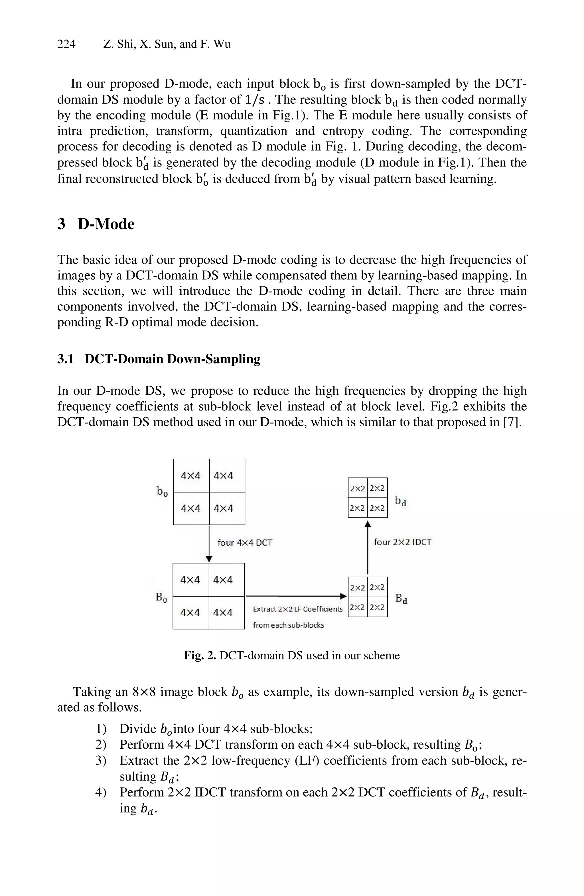 224     Z. Shi, X. Sun, and F. Wu


   In our proposed D-mode, each input block b is first down-sampled by the DCT-
domain DS module by a factor of 1/s . The resulting block b is then coded normally
by the encoding module (E module in Fig.1). The E module here usually consists of
intra prediction, transform, quantization and entropy coding. The corresponding
process for decoding is denoted as D module in Fig. 1. During decoding, the decom-
pressed block b is generated by the decoding module (D module in Fig.1). Then the
final reconstructed block b is deduced from b by visual pattern based learning.


3 D-Mode

The basic idea of our proposed D-mode coding is to decrease the high frequencies of
images by a DCT-domain DS while compensated them by learning-based mapping. In
this section, we will introduce the D-mode coding in detail. There are three main
components involved, the DCT-domain DS, learning-based mapping and the corres-
ponding R-D optimal mode decision.

3.1 DCT-Domain Down-Sampling

In our D-mode DS, we propose to reduce the high frequencies by dropping the high
frequency coefficients at sub-block level instead of at block level. Fig.2 exhibits the
DCT-domain DS method used in our D-mode, which is similar to that proposed in [7].




                       Fig. 2. DCT-domain DS used in our scheme

   Taking an 8 8 image block        as example, its down-sampled version      is gener-
ated as follows.
       1) Divide into four 4 4 sub-blocks;
       2) Perform 4 4 DCT transform on each 4 4 sub-block, resulting ;
       3) Extract the 2 2 low-frequency (LF) coefficients from each sub-block, re-
          sulting ;
       4) Perform 2 2 IDCT transform on each 2 2 DCT coefficients of , result-
          ing .
 