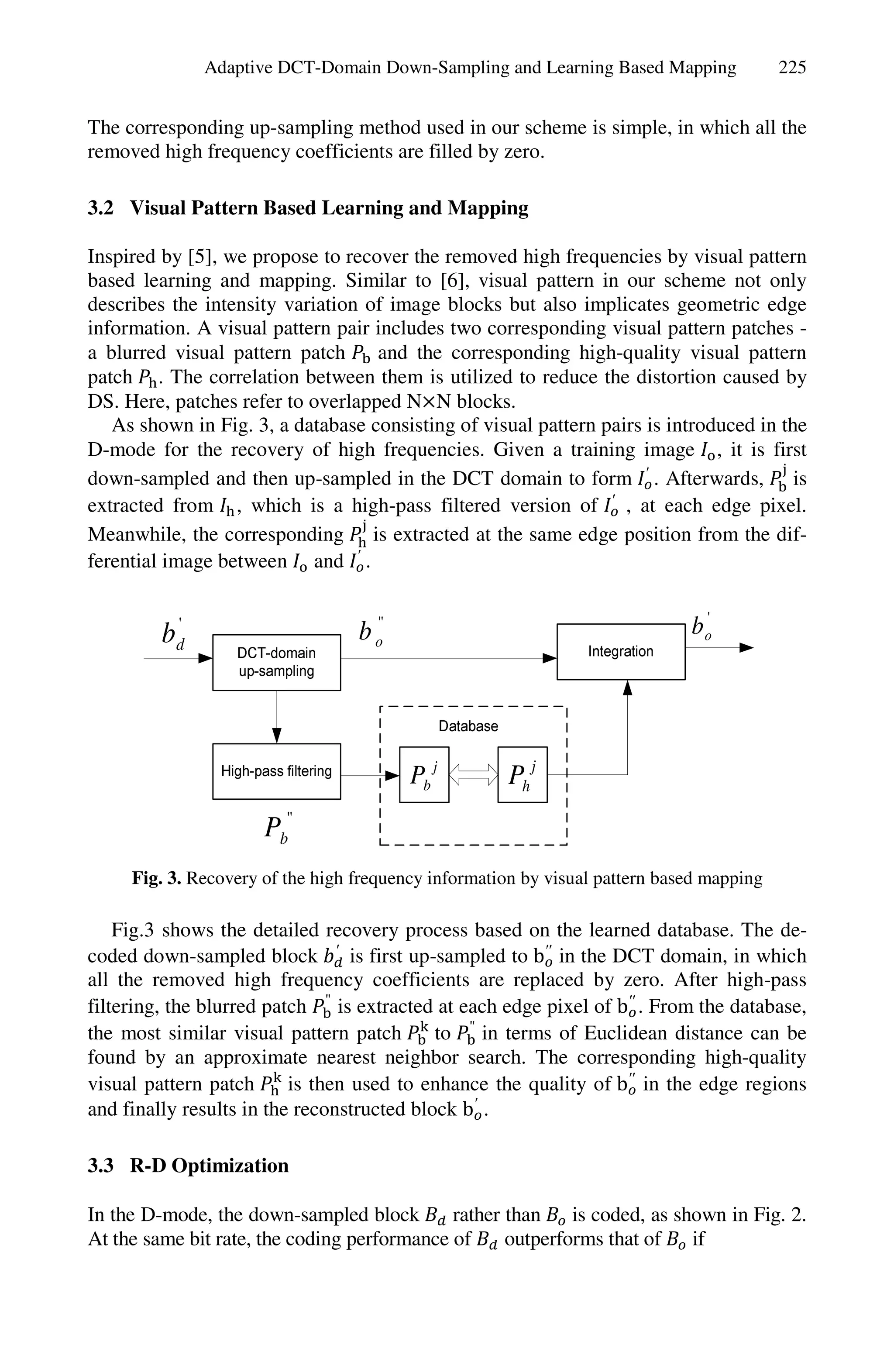 Adaptive DCT-Domain Down-Sampling and Learning Based Mapping               225


The corresponding up-sampling method used in our scheme is simple, in which all the
removed high frequency coefficients are filled by zero.

3.2 Visual Pattern Based Learning and Mapping

Inspired by [5], we propose to recover the removed high frequencies by visual pattern
based learning and mapping. Similar to [6], visual pattern in our scheme not only
describes the intensity variation of image blocks but also implicates geometric edge
information. A visual pattern pair includes two corresponding visual pattern patches -
a blurred visual pattern patch     and the corresponding high-quality visual pattern
patch . The correlation between them is utilized to reduce the distortion caused by
DS. Here, patches refer to overlapped N N blocks.
   As shown in Fig. 3, a database consisting of visual pattern pairs is introduced in the
D-mode for the recovery of high frequencies. Given a training image , it is first
down-sampled and then up-sampled in the DCT domain to form ′ . Afterwards, is
extracted from , which is a high-pass filtered version of ′ , at each edge pixel.
Meanwhile, the corresponding is extracted at the same edge position from the dif-
ferential image between and ′ .


         bd'                      b o"                                       b o'




                                         Pb j        Ph j
                      Pb"
     Fig. 3. Recovery of the high frequency information by visual pattern based mapping

    Fig.3 shows the detailed recovery process based on the learned database. The de-
coded down-sampled block ′ is first up-sampled to b′′ in the DCT domain, in which
all the removed high frequency coefficients are replaced by zero. After high-pass
filtering, the blurred patch " is extracted at each edge pixel of b′′ . From the database,
the most similar visual pattern patch       to " in terms of Euclidean distance can be
found by an approximate nearest neighbor search. The corresponding high-quality
visual pattern patch      is then used to enhance the quality of b′′ in the edge regions
and finally results in the reconstructed block b′ .

3.3 R-D Optimization

In the D-mode, the down-sampled block        rather than    is coded, as shown in Fig. 2.
At the same bit rate, the coding performance of     outperforms that of    if
 
