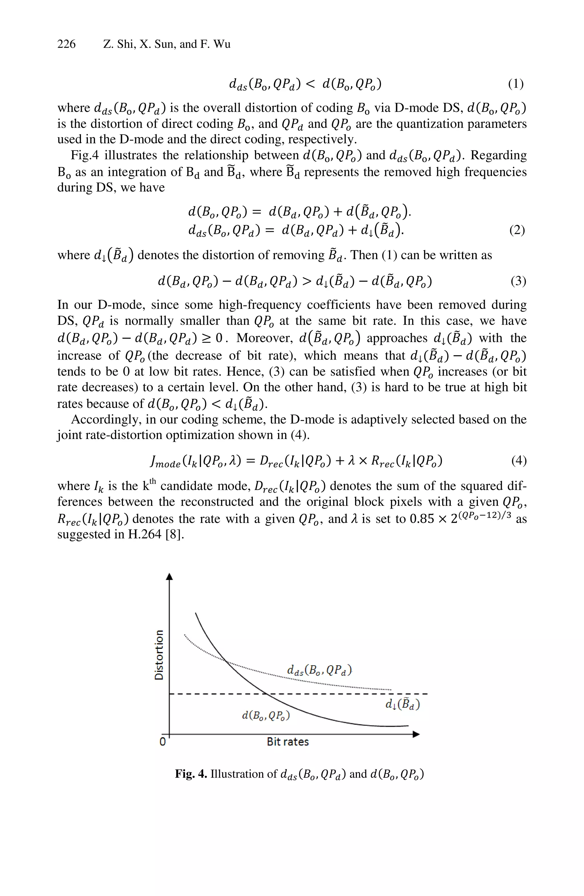 226     Z. Shi, X. Sun, and F. Wu


                                                ,                ,                             (1)
where           ,      is the overall distortion of coding    via D-mode DS,        ,
is the distortion of direct coding , and          and      are the quantization parameters
used in the D-mode and the direct coding, respectively.
   Fig.4 illustrates the relationship between         ,      and        ,      . Regarding
B as an integration of B and B , where B represents the removed high frequencies
during DS, we have
                                ,                   ,                  ,           .
                                        ,               ,                      .               (2)
where          denotes the distortion of removing               . Then (1) can be written as
                        ,                   ,                                  ,               (3)
In our D-mode, since some high-frequency coefficients have been removed during
DS,        is normally smaller than       at the same bit rate. In this case, we have
      ,               ,        0 . Moreover,       ,      approaches            with the
increase of        (the decrease of bit rate), which means that                    ,
tends to be 0 at low bit rates. Hence, (3) can be satisfied when        increases (or bit
rate decreases) to a certain level. On the other hand, (3) is hard to be true at high bit
rates because of        ,              .
   Accordingly, in our coding scheme, the D-mode is adaptively selected based on the
joint rate-distortion optimization shown in (4).
                            |       ,               |                                  |       (4)
where is the kth candidate mode,           |    denotes the sum of the squared dif-
ferences between the reconstructed and the original block pixels with a given     ,
                                                                              ⁄
       |     denotes the rate with a given    , and is set to 0.85 2            as
suggested in H.264 [8].




                      Fig. 4. Illustration of               ,    and       ,
 