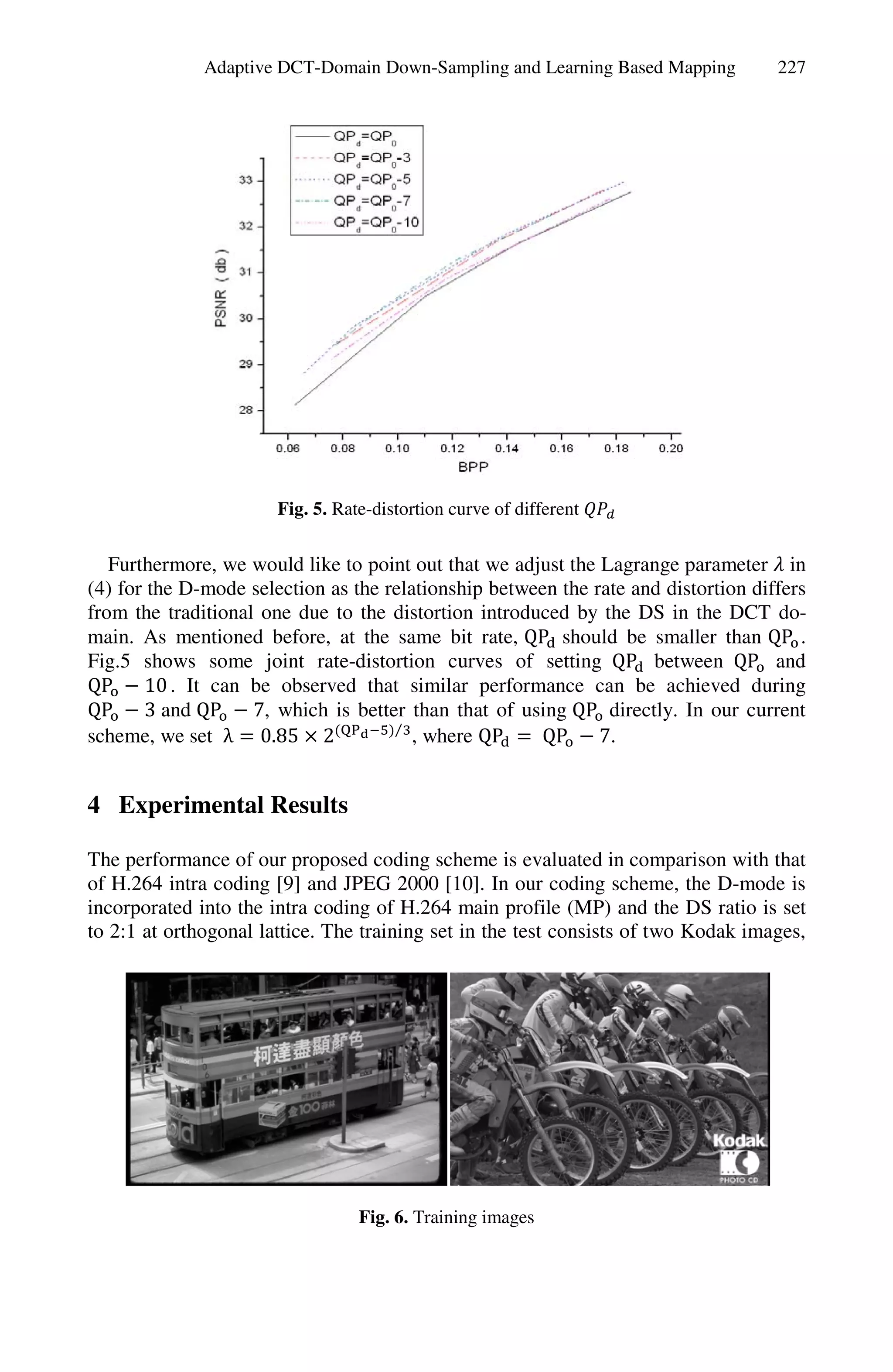 Adaptive DCT-Domain Down-Sampling and Learning Based Mapping          227




                       Fig. 5. Rate-distortion curve of different


   Furthermore, we would like to point out that we adjust the Lagrange parameter in
(4) for the D-mode selection as the relationship between the rate and distortion differs
from the traditional one due to the distortion introduced by the DS in the DCT do-
main. As mentioned before, at the same bit rate, QP should be smaller than QP .
Fig.5 shows some joint rate-distortion curves of setting QP between QP and
QP     10 . It can be observed that similar performance can be achieved during
QP     3 and QP     7, which is better than that of using QP directly. In our current
                                     ⁄
scheme, we set λ 0.85 2                 , where QP    QP      7.


4 Experimental Results

The performance of our proposed coding scheme is evaluated in comparison with that
of H.264 intra coding [9] and JPEG 2000 [10]. In our coding scheme, the D-mode is
incorporated into the intra coding of H.264 main profile (MP) and the DS ratio is set
to 2:1 at orthogonal lattice. The training set in the test consists of two Kodak images,




                                  Fig. 6. Training images
 
