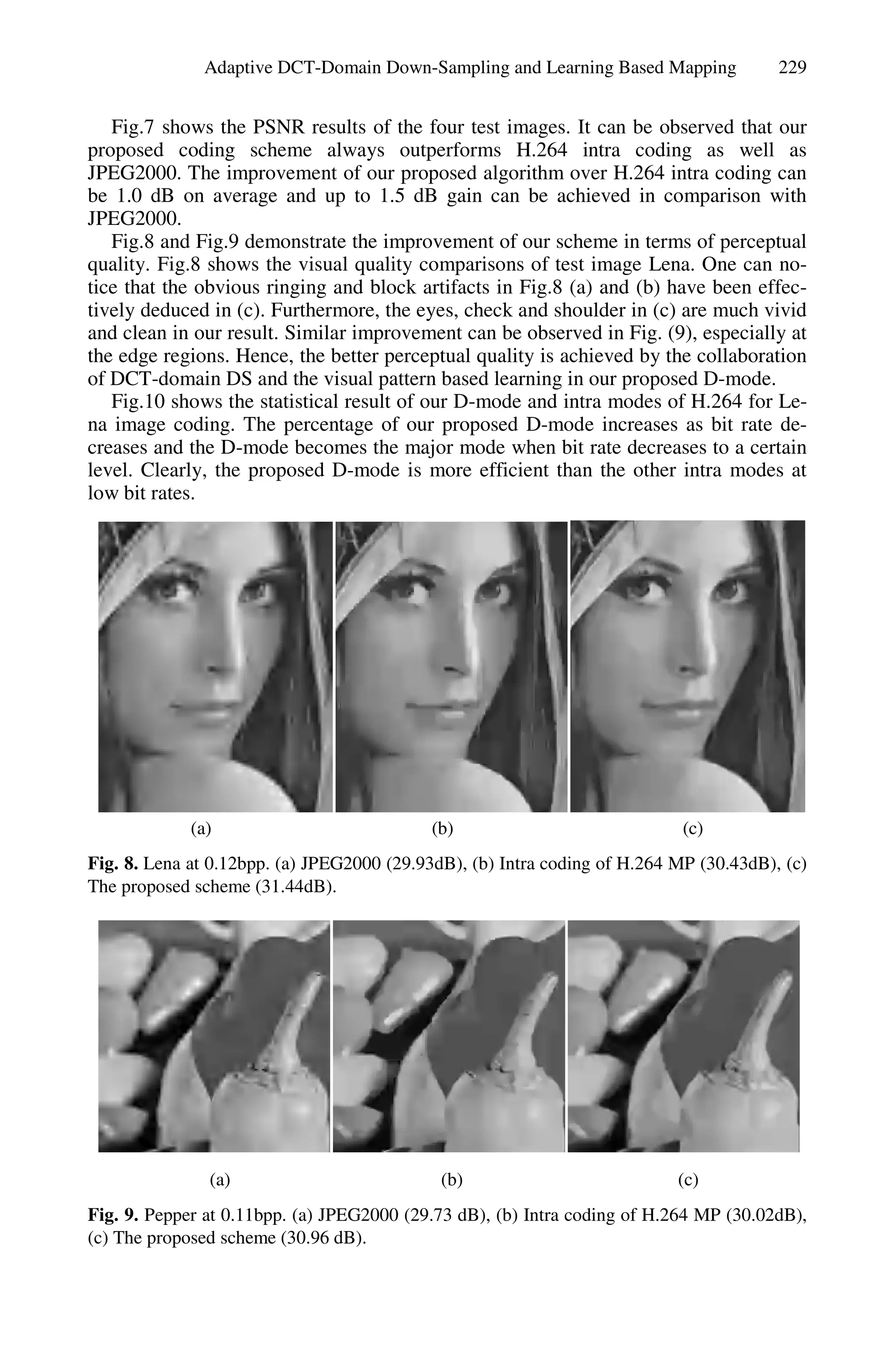 Adaptive DCT-Domain Down-Sampling and Learning Based Mapping              229


   Fig.7 shows the PSNR results of the four test images. It can be observed that our
proposed coding scheme always outperforms H.264 intra coding as well as
JPEG2000. The improvement of our proposed algorithm over H.264 intra coding can
be 1.0 dB on average and up to 1.5 dB gain can be achieved in comparison with
JPEG2000.
   Fig.8 and Fig.9 demonstrate the improvement of our scheme in terms of perceptual
quality. Fig.8 shows the visual quality comparisons of test image Lena. One can no-
tice that the obvious ringing and block artifacts in Fig.8 (a) and (b) have been effec-
tively deduced in (c). Furthermore, the eyes, check and shoulder in (c) are much vivid
and clean in our result. Similar improvement can be observed in Fig. (9), especially at
the edge regions. Hence, the better perceptual quality is achieved by the collaboration
of DCT-domain DS and the visual pattern based learning in our proposed D-mode.
   Fig.10 shows the statistical result of our D-mode and intra modes of H.264 for Le-
na image coding. The percentage of our proposed D-mode increases as bit rate de-
creases and the D-mode becomes the major mode when bit rate decreases to a certain
level. Clearly, the proposed D-mode is more efficient than the other intra modes at
low bit rates.




             (a)                            (b)                             (c)
Fig. 8. Lena at 0.12bpp. (a) JPEG2000 (29.93dB), (b) Intra coding of H.264 MP (30.43dB), (c)
The proposed scheme (31.44dB).




               (a)                           (b)                           (c)
Fig. 9. Pepper at 0.11bpp. (a) JPEG2000 (29.73 dB), (b) Intra coding of H.264 MP (30.02dB),
(c) The proposed scheme (30.96 dB).
 