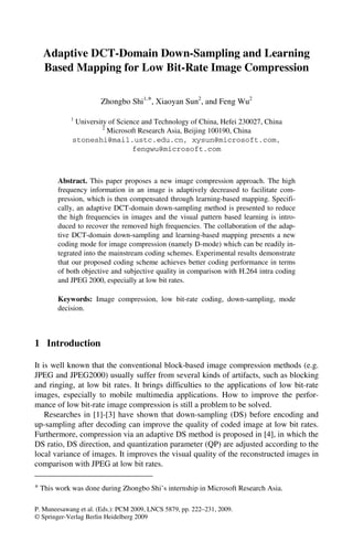 Adaptive DCT-Domain Down-Sampling and Learning
   Based Mapping for Low Bit-Rate Image Compression

                       Zhongbo Shi1,*, Xiaoyan Sun2, and Feng Wu2

            1
              University of Science and Technology of China, Hefei 230027, China
                       2
                         Microsoft Research Asia, Beijing 100190, China
             stoneshi@mail.ustc.edu.cn, xysun@microsoft.com,
                                 fengwu@microsoft.com



        Abstract. This paper proposes a new image compression approach. The high
        frequency information in an image is adaptively decreased to facilitate com-
        pression, which is then compensated through learning-based mapping. Specifi-
        cally, an adaptive DCT-domain down-sampling method is presented to reduce
        the high frequencies in images and the visual pattern based learning is intro-
        duced to recover the removed high frequencies. The collaboration of the adap-
        tive DCT-domain down-sampling and learning-based mapping presents a new
        coding mode for image compression (namely D-mode) which can be readily in-
        tegrated into the mainstream coding schemes. Experimental results demonstrate
        that our proposed coding scheme achieves better coding performance in terms
        of both objective and subjective quality in comparison with H.264 intra coding
        and JPEG 2000, especially at low bit rates.

        Keywords: Image compression, low bit-rate coding, down-sampling, mode
        decision.



1 Introduction

It is well known that the conventional block-based image compression methods (e.g.
JPEG and JPEG2000) usually suffer from several kinds of artifacts, such as blocking
and ringing, at low bit rates. It brings difficulties to the applications of low bit-rate
images, especially to mobile multimedia applications. How to improve the perfor-
mance of low bit-rate image compression is still a problem to be solved.
    Researches in [1]-[3] have shown that down-sampling (DS) before encoding and
up-sampling after decoding can improve the quality of coded image at low bit rates.
Furthermore, compression via an adaptive DS method is proposed in [4], in which the
DS ratio, DS direction, and quantization parameter (QP) are adjusted according to the
local variance of images. It improves the visual quality of the reconstructed images in
comparison with JPEG at low bit rates.

* This work was done during Zhongbo Shi’s internship in Microsoft Research Asia.

P. Muneesawang et al. (Eds.): PCM 2009, LNCS 5879, pp. 222–231, 2009.
© Springer-Verlag Berlin Heidelberg 2009
 