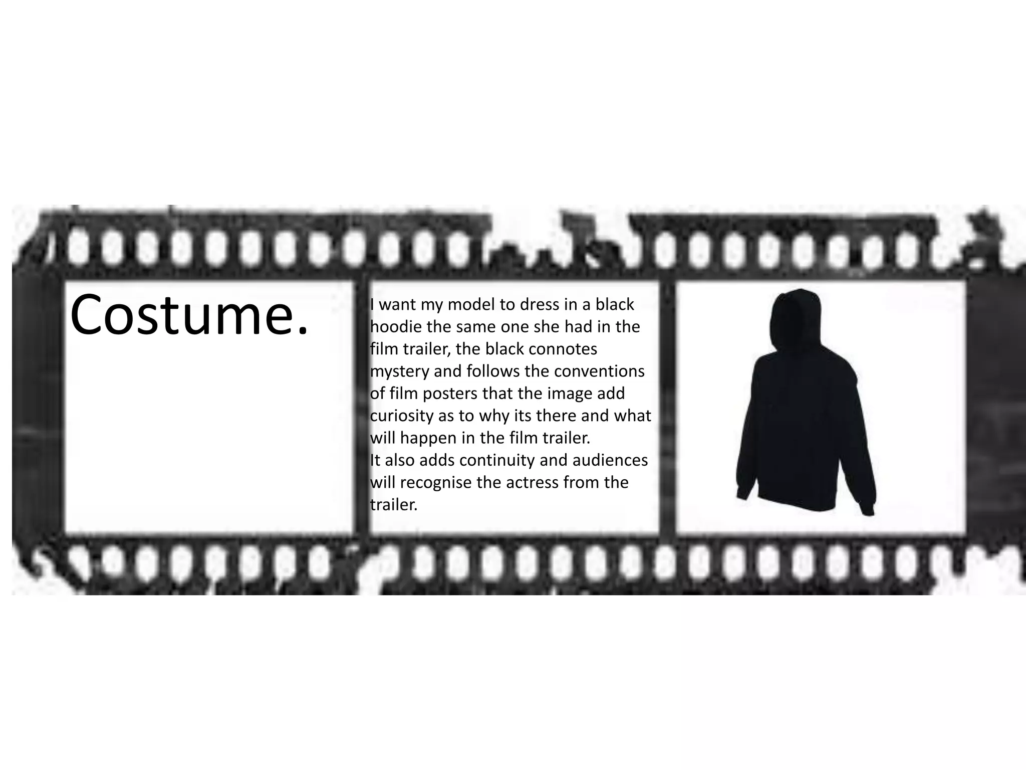Costume. I want my model to dress in a black
hoodie the same one she had in the
film trailer, the black connotes
mystery and follows the conventions
of film posters that the image add
curiosity as to why its there and what
will happen in the film trailer.
It also adds continuity and audiences
will recognise the actress from the
trailer.