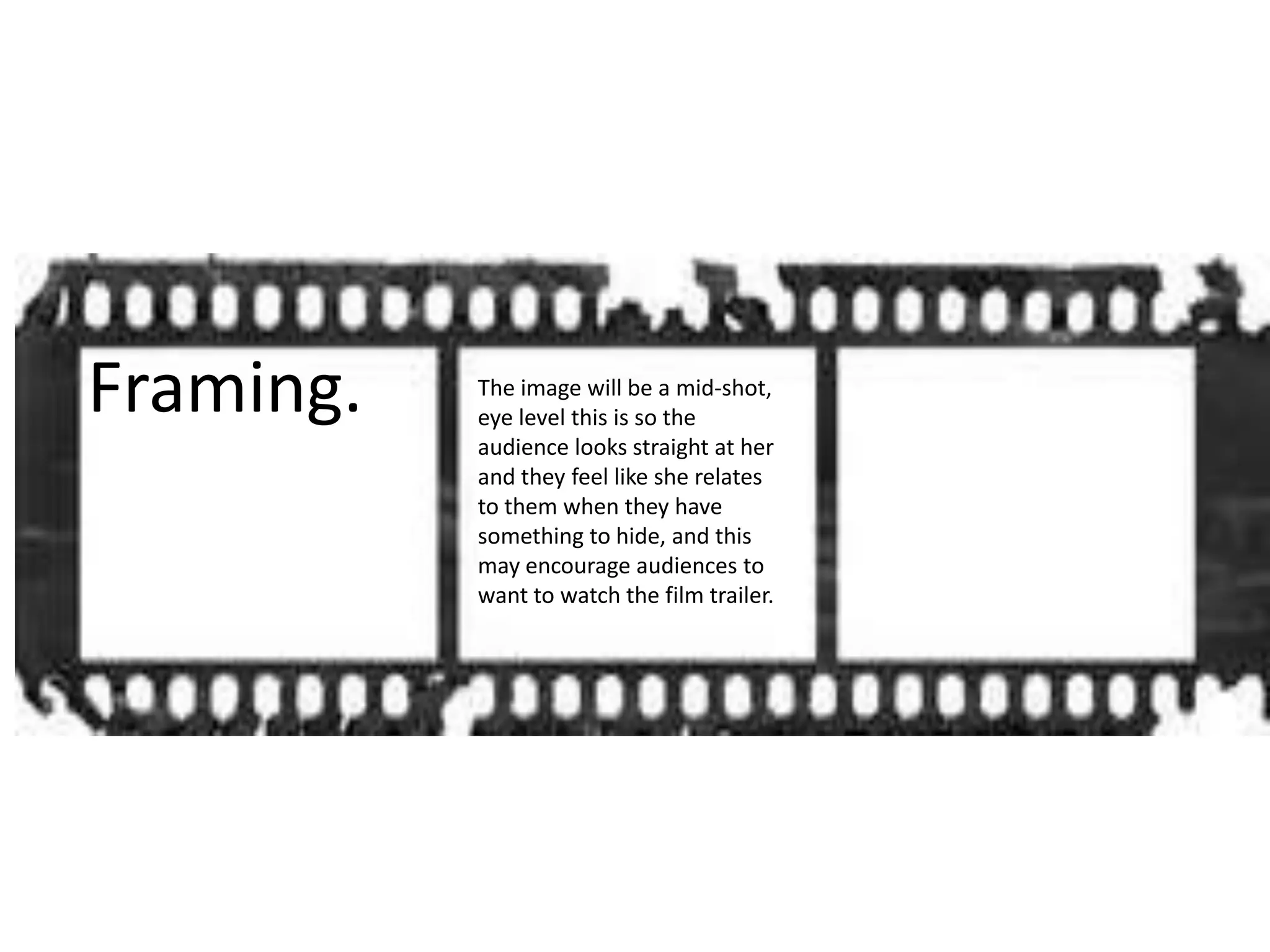 Framing. The image will be a mid-shot,
eye level this is so the
audience looks straight at her
and they feel like she relates
to them when they have
something to hide, and this
may encourage audiences to
want to watch the film trailer.