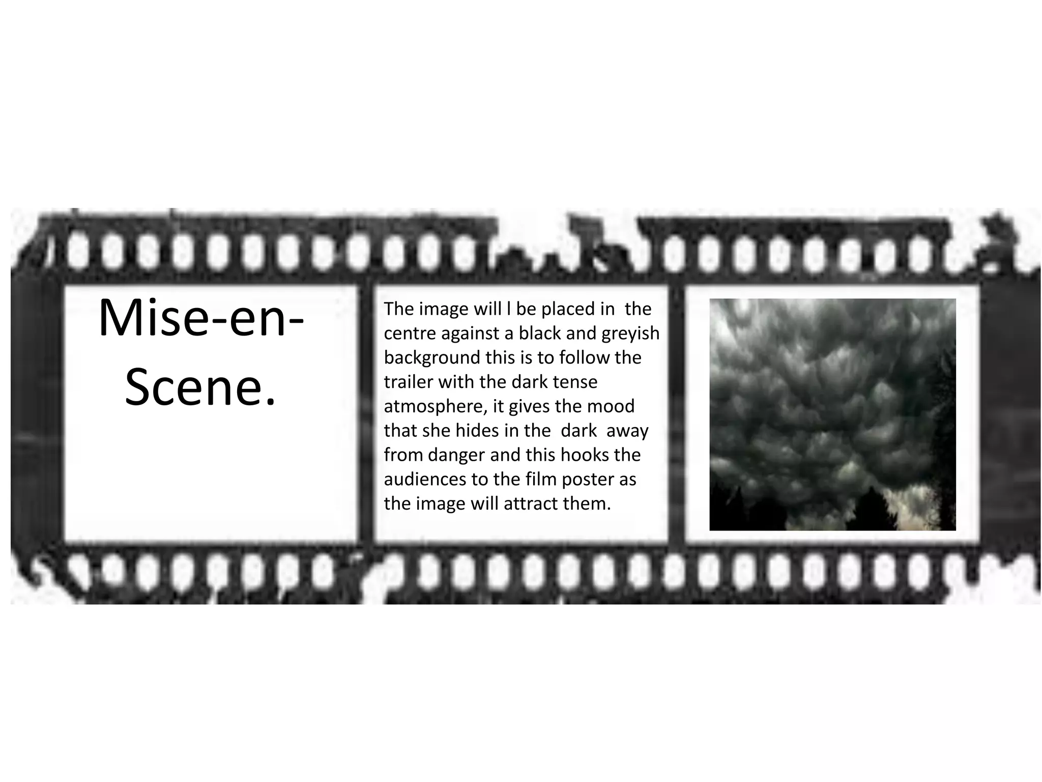 Mise-en- The image will l be placed in the
centre against a black and greyish
background this is to follow the
Scene. trailer with the dark tense
atmosphere, it gives the mood
that she hides in the dark away
from danger and this hooks the
audiences to the film poster as
the image will attract them.