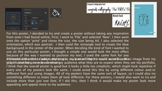 For this poster, I decided to try and create a poster without taking any inspiration
from ones I had found online. First, I went to ‘File’ and selected ‘New’. I then went
onto the option ‘print’ and chose the size, the size being A4. I also selected the
orientation, which was portrait. I then used the rectangle tool to create the blue
background in the center of the poster. When deciding the kind of font I wanted to
use on this particular poster, I thought a simple one would look the most effect
because of the way I wanted to position my text. I used the same font for any
additional I decided to add to the poster, such as adding my name as well as the
title of what my poster is advertising.
If I could add and/or change anything to my poster I think I would want to add an image from my
graphic portfolio, in order to show my audience what they are to expect when they see my portfolio.
I think that the overall poster is good but it looks a little too simplistic, which might look repetitive if
every one of my posters look the same. I could avoid this this by using different colour and/or
different font and using images. All of my posters have the same sort of layout, so I could also try
something different to make them all look different. For these posters, I would also want to try and
include more than just one font. If I did this, then I think it would make my poster look more
appealing and appeal more to my audience.
 