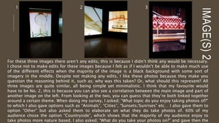 IMAGE(S)2
1 2 3
For these three images there aren’t any edits, this is because I didn’t think any would be necessary.
I chose not to make edits for these images because I felt as if I wouldn’t be able to make much use
of the different effects when the majority of the image is a black background with some sort of
imagery in the middle. Despite not making any edits, I like these photos because they make you
question the reasoning behind it, such as; why was this taken? Or, what should this represent? All
three images are quite similar, all being simple yet minimalistic. I think that my favourite would
have to be No. 2, this is because you can also see a correlation between the main image and part of
another image on the left. From looking at the two, you can guess that they’re both linked together
around a certain theme. When doing my survey, I asked; “What topic do you enjoy taking photos of?”
to which I also gave options such as “Animals”, “Cities”, “Sunsets/Sunrises” etc… I also gave them to
option “Other” but also asked them to elaborate on what they do take photos of. 60% of my
audience chose the option “Countryside”, which shows that the majority of my audience enjoy to
take photos more nature based. I also asked; “What do you take your photos on?” and gave then the
 