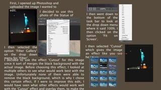 First, I opened up Photoshop and
uploaded the image I wanted to
edit. I decided to use this
photo of the Statue of
Liberty.
I then selected the
option ‘Filter Gallery’
on the drop down
menu for ‘Filter’.
I then went down to
the bottom of the
task bar to look at
the drop down menu
where it said 100%. I
then clicked on the
option ‘Fit on
Screen’.
I then selected “Cutout”
which gives the image
an effect like you see
here
I decided to use the effect ‘Cutout’ for this image
since it sort of merges the black background with the
actual image. Before choosing this effect, I looked at
multiple others to see what would work best with the
image. Unfortunately none of them were able to
remove the black background, which is why I chose
this certain effect. If I were to improve this edit, I
would have seen what other effects would work well
with the ‘Cutout’ effect and overlay them, to make the
 