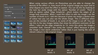 When using various effects on Photoshop you are able to change the
density of the effect i.e. how much of the original image you want and to
what degree you want the effect to appear. You can do this by looking at
the task bar aside image with the option ‘Number of Levels’. There is
also an option called ‘Edge Simplicity’, which makes the edges of an
image look smoother. When I used this effect to edit my image I set the
number of levels to 6. I did this because if gives me image a darker tone
of colour but you can also see the whole image. This is different when
you set the number of levels 3, as some of the image is cut off. You can
see this in the two images below that show the different contrasts of the
effect. I also set the edge simplicity to 10, since this gives the image a
smoother look. Overall I like using the ‘cutout’ effect because it gives
the image a nice warm undertone rather than it just having the sort of
vibrant colours in the original image.
N0. of
levels: 6
N0. of
levels: 3
N0. of
levels: 0
 
