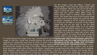 For this image I used two effects; ‘Cutout’ and
‘Plastic Wrap’. I first used the ‘plastic wrap’ effect
on the windows, which you can see on the left, to
make it stand out more. I then over layered the
effect with the ‘cutout’ effect. When using the
effect ‘cutout’ there is another called number of
levels. This means how much of the original image
you want and to what degree you want the effect
to appear. I decided to set the number of levels to
6, so you are still able to see parts of the original
image and you are also able to see the other
effect. I took this image whilst at an art gallery
along with a few photos similar to it. I chose this
particular photo because I knew I could use these
two effects to make the image look artistic, which
is what I wanted. The good thing about using the
‘cutout’ effect is that it helps to rid of any part of
the image you don’t like/don’t want. I used this to
remove parts of the image I didn’t like, but also
because it makes the image look minimalistic
which is what I was trying to accomplish.
If I could improve this image in any way, I would want to use the ‘plastic wrap’ tool on more than just part of the
image. If I did this, I think that it would improve the overall image greatly. I also think that the image isn’t very
colourful so I would add some form of colour to make it look more appealing. My only problem with the cutout
effect is that most of colour from the original image is replaced by the colour grey. I can change this to an extent
by altering the number of levels of the effect. Another problem with this effect is that it doesn’t look as good
when you merge it with other effects. In the future, I would want to experiment with other effects and try merging
them together, rather than just using one effect constantly. I think this makes the images look boring after a
while. I could have tried using text in some sort of way to make the image look more interesting. I would use the
text for some kind of phrase or word and then decrease it’s opacity, so you would still be able to see the text
 