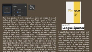 For this poster, I took inspiration from an image I found
online and used it to create this one. First, I went to ‘File’ and
selected ‘New’. I then went onto the option ‘print’ and chose
the size, the size being A4. I also selected the orientation,
which was portrait. I then selected the shape tool and aligned
it where I wanted it to go. I found this font on a website called
‘Font Meme’. Whilst looking at this website I found a good
range of fonts that I could use to create my posters. I decided
to use a font called ‘League Spartan’. The overall font is quite
simple but matches well with the plain background. I also like
how the font is two different colours, which makes it stand
out a lot more than just having one colour. I took the
additional text from the image I found online and used it as
well. This making the poster look more professional. The
overall poster is good and I like the overlaps of the yellow and
black colours. If I could improve and/or change my poster in
any way, I would want to include a variety of colours, rather
I would also include more than just
one font. The font I used for this
poster is quite simple as you can
see. If I were to choose another
font, I would want one that is more
cursive, which will draw more
attention to it. I like the overall
layout of the poster, including the
switch between the black and
yellow font. For that reason, I don’t
 