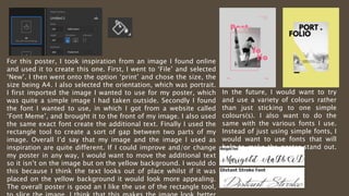 For this poster, I took inspiration from an image I found online
and used it to create this one. First, I went to ‘File’ and selected
‘New’. I then went onto the option ‘print’ and chose the size, the
size being A4. I also selected the orientation, which was portrait.
I first imported the image I wanted to use for my poster, which
was quite a simple image I had taken outside. Secondly I found
the font I wanted to use, in which I got from a website called
‘Font Meme’, and brought it to the front of my image. I also used
the same exact font create the additional text. Finally I used the
rectangle tool to create a sort of gap between two parts of my
image. Overall I’d say that my image and the image I used as
inspiration are quite different. If I could improve and/or change
my poster in any way, I would want to move the additional text
so it isn’t on the image but on the yellow background. I would do
this because I think the text looks out of place whilst if it was
placed on the yellow background it would look more appealing.
The overall poster is good an I like the use of the rectangle tool,
In the future, I would want to try
and use a variety of colours rather
than just sticking to one simple
colours(s). I also want to do the
same with the various fonts I use.
Instead of just using simple fonts, I
would want to use fonts that will
help to make the poster stand out.
E.g. fonts that are cursive.
 