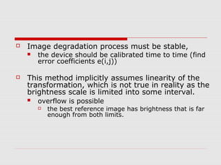    Image degradation process must be stable,
       the device should be calibrated time to time (find
        error coefficients e(i,j))

   This method implicitly assumes linearity of the
    transformation, which is not true in reality as the
    brightness scale is limited into some interval.
       overflow is possible
           the best reference image has brightness that is far
            enough from both limits.
 