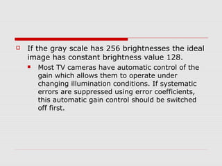    If the gray scale has 256 brightnesses the ideal
    image has constant brightness value 128.
       Most TV cameras have automatic control of the
        gain which allows them to operate under
        changing illumination conditions. If systematic
        errors are suppressed using error coefficients,
        this automatic gain control should be switched
        off first.
 