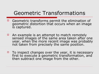 Geometric Transformations
   Geometric transforms permit the elimination of
    geometric distortion that occurs when an image
    is captured.

   An example is an attempt to match remotely
    sensed images of the same area taken after one
    year, when the more recent image was probably
    not taken from precisely the same position.

   To inspect changes over the year, it is necessary
    first to execute a geometric transformation, and
    then subtract one image from the other.
 