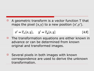    A geometric transform is a vector function T that
    maps the pixel (x,y) to a new position (x',y').



   The transformation equations are either known in
    advance or can be determined from known
    original and transformed images.

   Several pixels in both images with known
    correspondence are used to derive the unknown
    transformation.
 