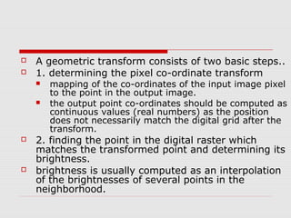    A geometric transform consists of two basic steps..
   1. determining the pixel co-ordinate transform
       mapping of the co-ordinates of the input image pixel
        to the point in the output image.
       the output point co-ordinates should be computed as
        continuous values (real numbers) as the position
        does not necessarily match the digital grid after the
        transform.
   2. finding the point in the digital raster which
    matches the transformed point and determining its
    brightness.
   brightness is usually computed as an interpolation
    of the brightnesses of several points in the
    neighborhood.
 