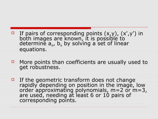    If pairs of corresponding points (x,y), (x',y') in
    both images are known, it is possible to
    determine ark, brk by solving a set of linear
    equations.

   More points than coefficients are usually used to
    get robustness.

   If the geometric transform does not change
    rapidly depending on position in the image, low
    order approximating polynomials, m=2 or m=3,
    are used, needing at least 6 or 10 pairs of
    corresponding points.
 