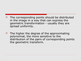    The corresponding points should be distributed
    in the image in a way that can express the
    geometric transformation - usually they are
    spread uniformly.

   The higher the degree of the approximating
    polynomial, the more sensitive to the
    distribution of the pairs of corresponding points
    the geometric transform.
 