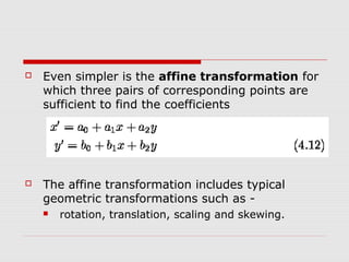    Even simpler is the affine transformation for
    which three pairs of corresponding points are
    sufficient to find the coefficients




   The affine transformation includes typical
    geometric transformations such as -
       rotation, translation, scaling and skewing.
 