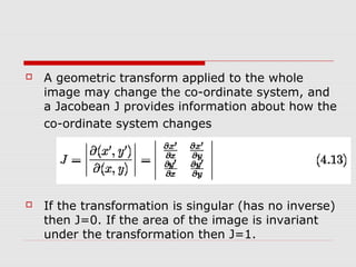    A geometric transform applied to the whole
    image may change the co-ordinate system, and
    a Jacobean J provides information about how the
    co-ordinate system changes




   If the transformation is singular (has no inverse)
    then J=0. If the area of the image is invariant
    under the transformation then J=1.
 