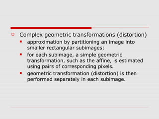    Complex geometric transformations (distortion)
       approximation by partitioning an image into
        smaller rectangular subimages;
       for each subimage, a simple geometric
        transformation, such as the affine, is estimated
        using pairs of corresponding pixels.
       geometric transformation (distortion) is then
        performed separately in each subimage.
 