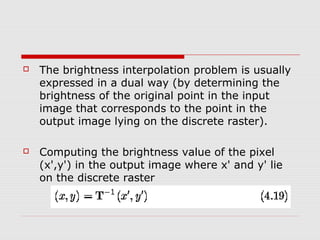    The brightness interpolation problem is usually
    expressed in a dual way (by determining the
    brightness of the original point in the input
    image that corresponds to the point in the
    output image lying on the discrete raster).

   Computing the brightness value of the pixel
    (x',y') in the output image where x' and y' lie
    on the discrete raster
 