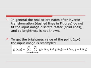    In general the real co-ordinates after inverse
    transformation (dashed lines in Figures) do not
    fit the input image discrete raster (solid lines),
    and so brightness is not known.

   To get the brightness value of the point (x,y)
    the input image is resampled.
 