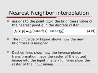 Nearest Neighbor interpolation
    assigns to the point (x,y) the brightness value of
     the nearest point g in the discrete raster



    The right side of Figure shows how the new
     brightness is assigned.

    Dashed lines show how the inverse planar
     transformation maps the raster of the output
     image into the input image - full lines show the
     raster of the input image.
 