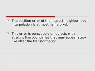    The position error of the nearest neighborhood
    interpolation is at most half a pixel.

   This error is perceptible on objects with
    straight line boundaries that may appear step-
    like after the transformation.
 