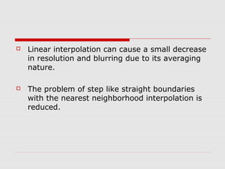   Linear interpolation can cause a small decrease
    in resolution and blurring due to its averaging
    nature.

   The problem of step like straight boundaries
    with the nearest neighborhood interpolation is
    reduced.
 