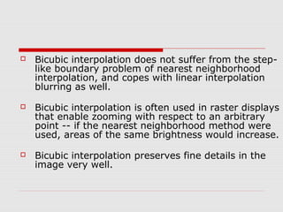    Bicubic interpolation does not suffer from the step-
    like boundary problem of nearest neighborhood
    interpolation, and copes with linear interpolation
    blurring as well.

   Bicubic interpolation is often used in raster displays
    that enable zooming with respect to an arbitrary
    point -- if the nearest neighborhood method were
    used, areas of the same brightness would increase.

   Bicubic interpolation preserves fine details in the
    image very well.
 