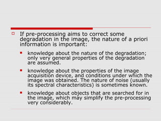    If pre-processing aims to correct some
    degradation in the image, the nature of a priori
    information is important:
       knowledge about the nature of the degradation;
        only very general properties of the degradation
        are assumed.
       knowledge about the properties of the image
        acquisition device, and conditions under which the
        image was obtained. The nature of noise (usually
        its spectral characteristics) is sometimes known.
       knowledge about objects that are searched for in
        the image, which may simplify the pre-processing
        very considerably.
 