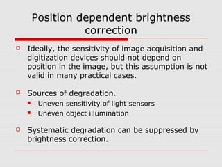 Position dependent brightness
                  correction
   Ideally, the sensitivity of image acquisition and
    digitization devices should not depend on
    position in the image, but this assumption is not
    valid in many practical cases.

   Sources of degradation.
        Uneven sensitivity of light sensors
        Uneven object illumination

   Systematic degradation can be suppressed by
    brightness correction.
 