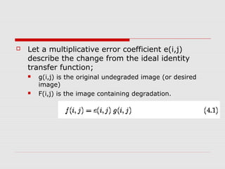    Let a multiplicative error coefficient e(i,j)
    describe the change from the ideal identity
    transfer function;
       g(i,j) is the original undegraded image (or desired
        image)
       F(i,j) is the image containing degradation.
 