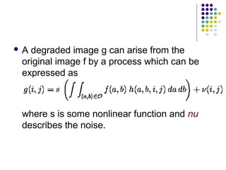 A degraded image g can arise from the
 original image f by a process which can be
 expressed as



 where s is some nonlinear function and nu
 describes the noise.
 