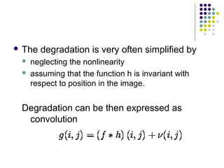 The   degradation is very often simplified by
    neglecting the nonlinearity
    assuming that the function h is invariant with
     respect to position in the image.


 Degradation can be then expressed as
  convolution
 
