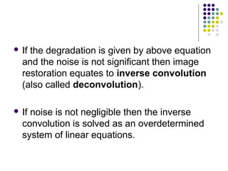 Ifthe degradation is given by above equation
  and the noise is not significant then image
  restoration equates to inverse convolution
  (also called deconvolution).

 Ifnoise is not negligible then the inverse
  convolution is solved as an overdetermined
  system of linear equations.
 