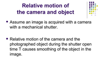 Relative motion of
     the camera and object
 Assume an image is acquired with a camera
 with a mechanical shutter.

 Relativemotion of the camera and the
 photographed object during the shutter open
 time T causes smoothing of the object in the
 image.
 